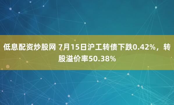 低息配资炒股网 7月15日沪工转债下跌0.42%，转股溢价率50.38%