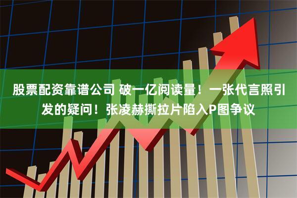 股票配资靠谱公司 破一亿阅读量！一张代言照引发的疑问！张凌赫撕拉片陷入P图争议